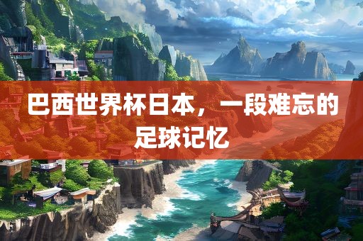 巴西世界杯日本，一段难忘的足球记忆