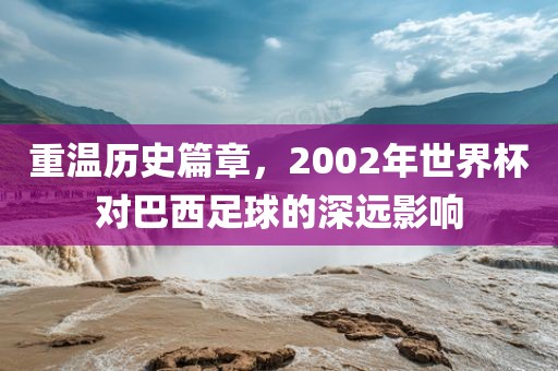重温历史篇章，2002年世界杯对巴西足球的深远影响