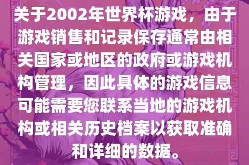 关于2002年世界杯游戏，由于游戏销售和记录保存通常由相关国家或地区的政府或游戏机构管理，因此具体的游戏信息可能需要您联系当地的游戏机构或相关历史档案以获取准确和详细的数据。