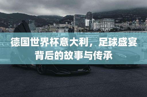 德国世界杯意大利，足球盛宴背后的故事与传承