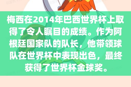 梅西在2014年巴西世界杯上取得了令人瞩目的成绩。作为阿根廷国家队的队长，他带领球队在世界杯中表现出色，最终获得了世界杯金球奖。