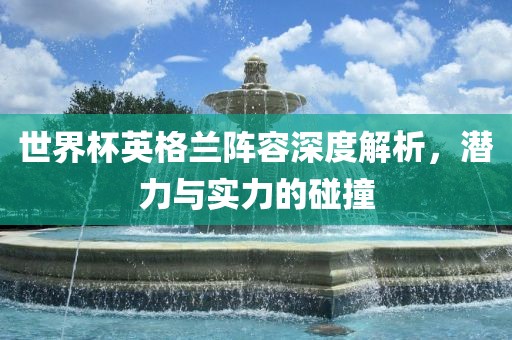 世界杯英格兰阵容深度解析，潜力与实力的碰撞