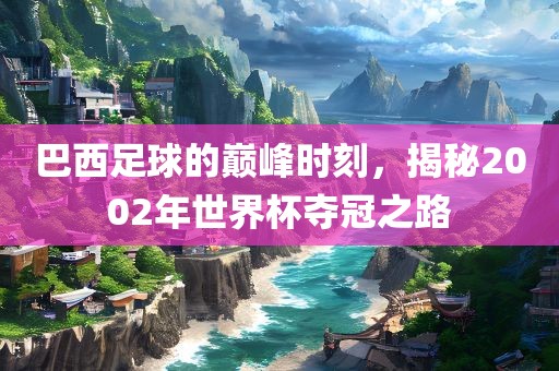 巴西足球的巅峰时刻，揭秘2002年世界杯夺冠之路