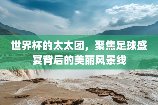 世界杯的太太团，聚焦足球盛宴背后的美丽风景线
