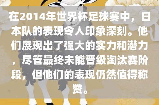 在2014年世界杯足球赛中，日本队的表现令人印象深刻。他们展现出了强大的实力和潜力，尽管最终未能晋级淘汰赛阶段，但他们的表现仍然值得称赞。