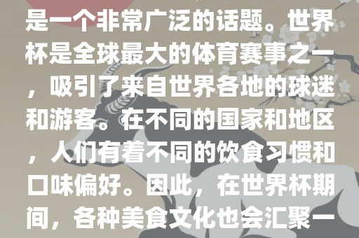 关于世界杯中的饮食文化，这是一个非常广泛的话题。世界杯是全球最大的体育赛事之一，吸引了来自世界各地的球迷和游客。在不同的国家和地区，人们有着不同的饮食习惯和口味偏好。因此，在世界杯期间，各种美食文化也会汇聚一堂。