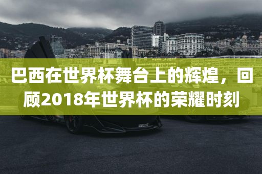 巴西在世界杯舞台上的辉煌，回顾2018年世界杯的荣耀时刻