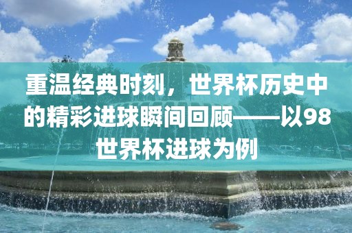重温经典时刻，世界杯历史中的精彩进球瞬间回顾——以98世界杯进球为例