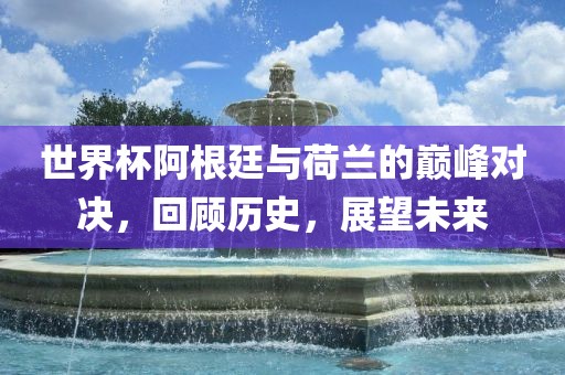 世界杯阿根廷与荷兰的巅峰对决，回顾历史，展望未来