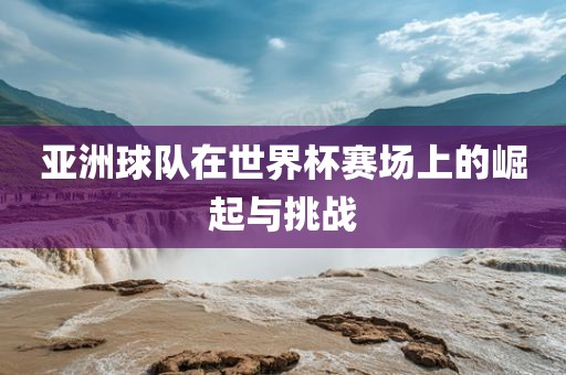 亚洲球队在世界杯赛场上的崛起与挑战