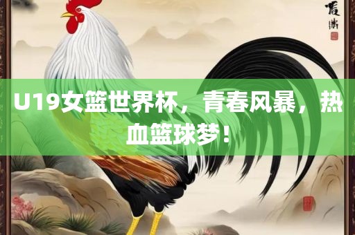 U19女篮世界杯，青春风暴，热血篮球梦！