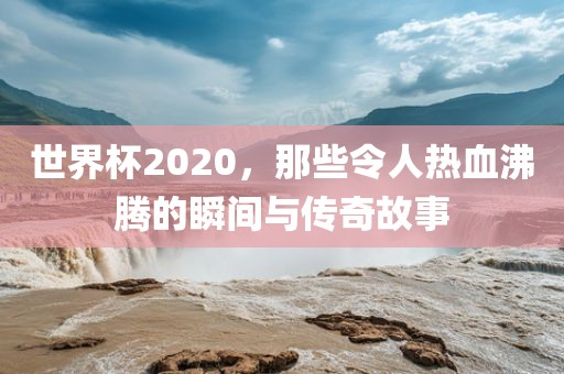 世界杯2020，那些令人热血沸腾的瞬间与传奇故事