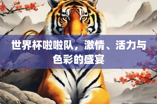 世界杯啦啦队，激情、活力与色彩的盛宴
