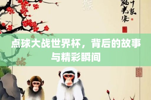 点球大战世界杯，背后的故事与精彩瞬间