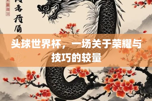 头球世界杯，一场关于荣耀与技巧的较量