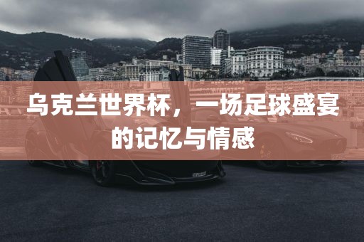乌克兰世界杯，一场足球盛宴的记忆与情感