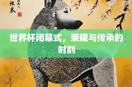 世界杯闭幕式，荣耀与传承的时刻