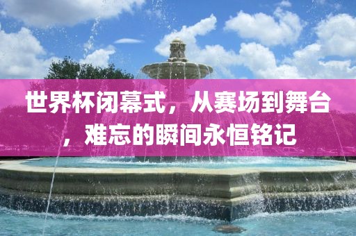 世界杯闭幕式，从赛场到舞台，难忘的瞬间永恒铭记