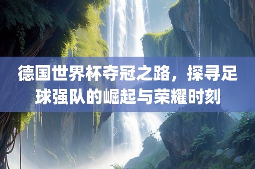 德国世界杯夺冠之路，探寻足球强队的崛起与荣耀时刻