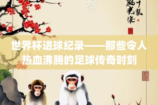 世界杯进球纪录——那些令人热血沸腾的足球传奇时刻眉山市正发家政服务有限公司