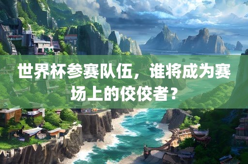世界杯参赛队伍，谁将成为赛场上的佼佼者？