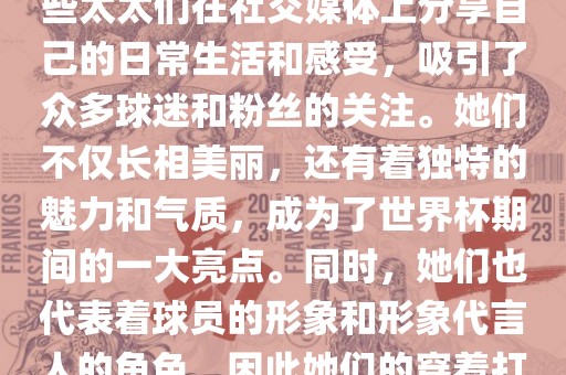 世界杯太太团是指参与世界杯的球队中球员的妻子们组成的团体。这些太太们在世界杯期间备受关注，她们的出现也为比赛增添了不少色彩和看点。这些太太们在社交媒体上分享自己的日常生活和感受，吸引了众多球迷和粉丝的关注。她们不仅长相美丽，还有着独特的魅力和气质，成为了世界杯期间的一大亮点。同时，她们也代表着球员的形象和形象代言人的角色，因此她们的穿着打扮和言行举止备受关注。总之，世界杯太太团是世界杯期间不可或缺的一部分，她们的出现也为球迷们带来了更多的观赏乐趣。