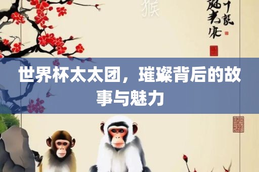 世界杯太太团，璀璨背后的故事与魅力