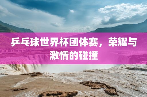 乒乓球世界杯团体赛，荣耀与激情的碰撞