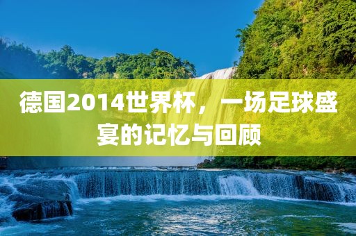 德国2014世界杯，一场足球盛宴的记忆与回顾