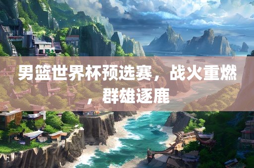 男篮世界杯预选赛，战火重燃，群雄逐鹿