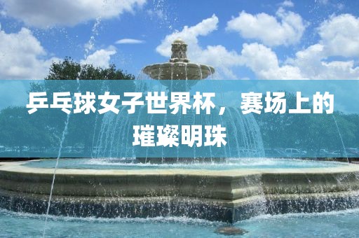乒乓球女子世界杯，赛场上的璀璨明珠