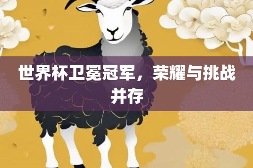 世界杯卫冕冠军，荣耀与挑战并存