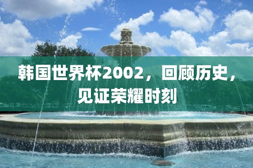 韩国世界杯2002，回顾历史，见证荣耀时刻
