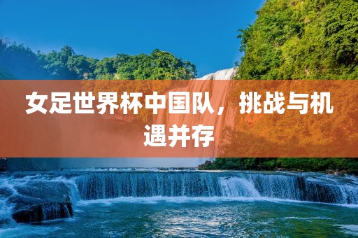 女足世界杯中国队，挑战与机遇并存