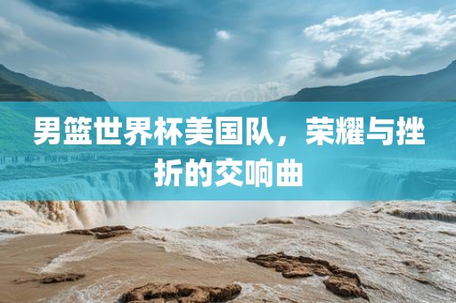 男篮世界杯美国队，荣耀与挫折的交响曲