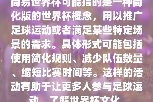 简易世界杯可能指的是一种简化版的世界杯概念，用以推广足球运动或者满足某些特定场景的需求。具体形式可能包括使用简化规则、减少队伍数量、缩短比赛时间等。这样的活动有助于让更多人参与足球运动，了解世界杯文化。