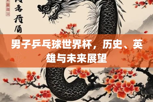 男子乒乓球世界杯，历史、英雄与未来展望