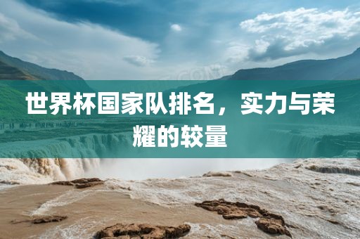 世界杯国家队排名，实力与荣耀的较量