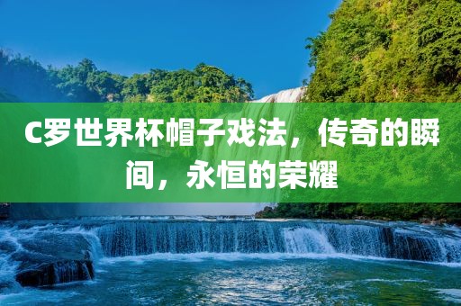 C罗世界杯帽子戏法，传奇的瞬间，永恒的荣耀