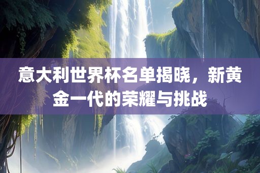 意大利世界杯名单揭晓，新黄金一代的荣耀与挑战