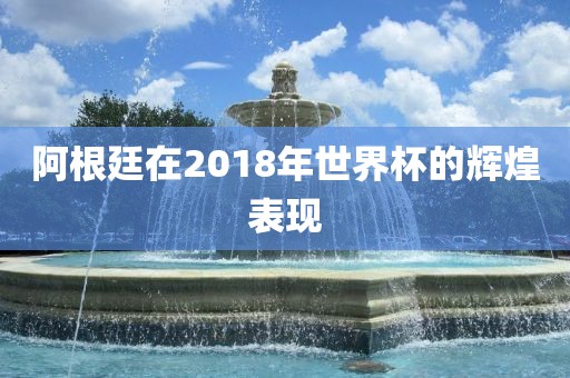 阿根廷在2018年世界杯的辉煌表现