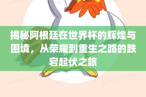 揭秘阿根廷在世界杯的辉煌与困境，从荣耀到重生之路的跌宕起伏之旅