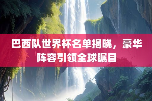 巴西队世界杯名单揭晓，豪华阵容引领全球瞩目