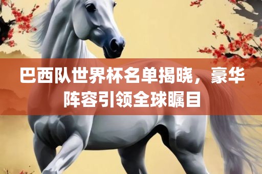 巴西队世界杯名单揭晓，豪华阵容引领全球瞩目
