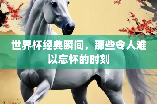世界杯经典瞬间，那些令人难以忘怀的时刻