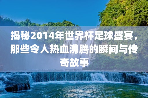 揭秘2014年世界杯足球盛宴，那些令人热血沸腾的瞬间与传奇故事