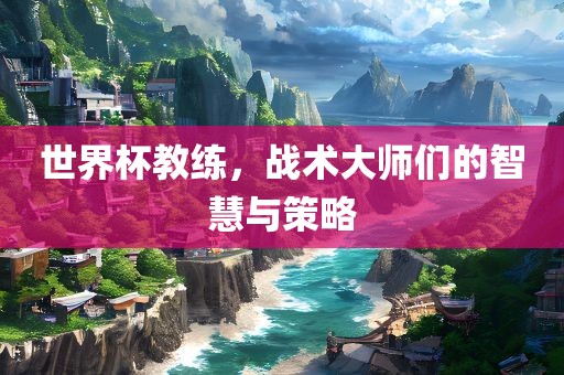 世界杯教练，战术大师们的智慧与策略