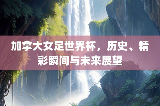 加拿大女足世界杯，历史、精彩瞬间与未来展望