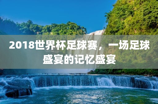 2018世界杯足球赛，一场足球盛宴的记忆盛宴