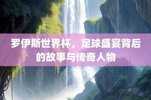 罗伊斯世界杯，足球盛宴背后的故事与传奇人物